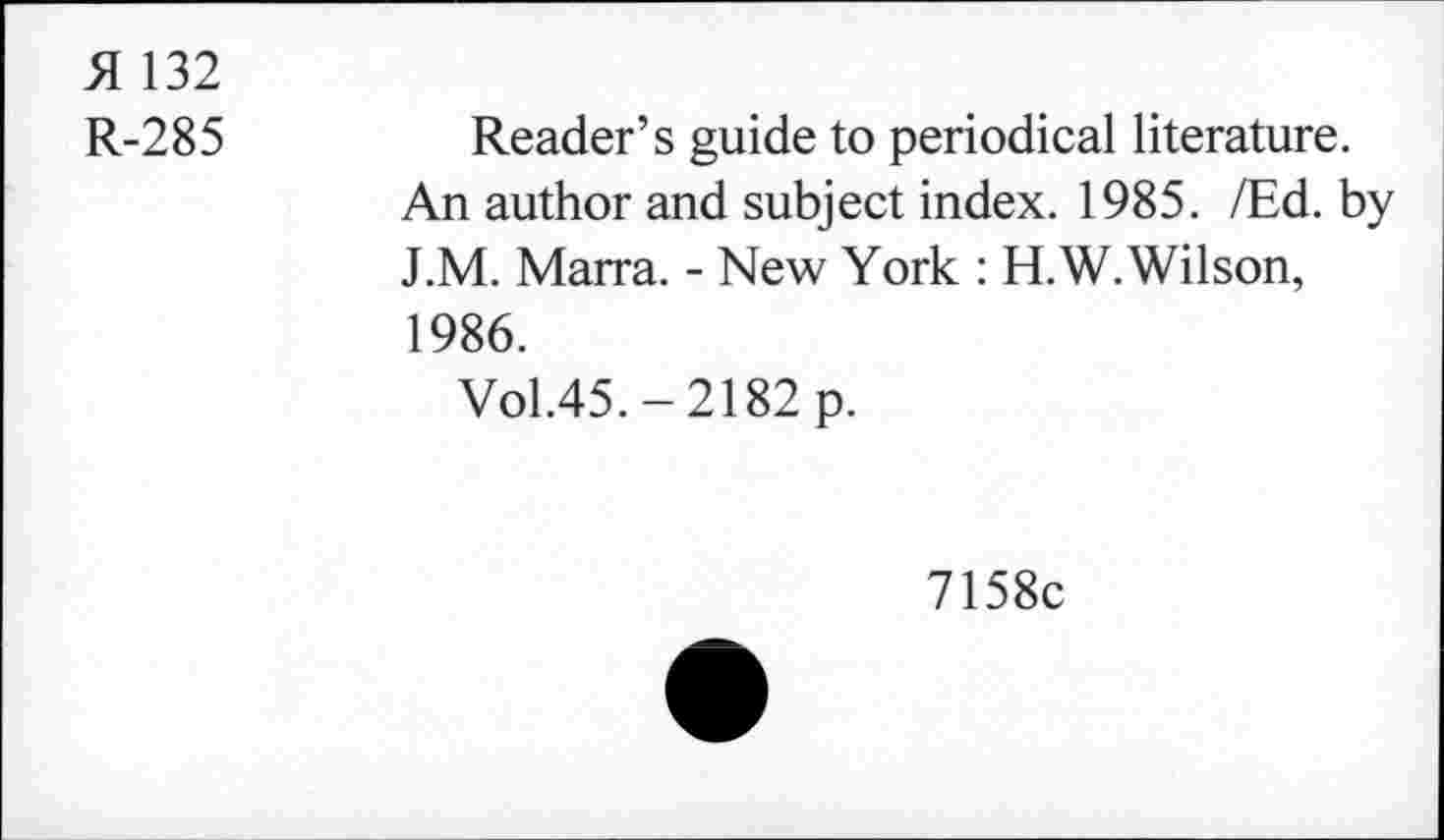 ﻿SI 132
R-285
Reader’s guide to periodical literature.
An author and subject index. 1985. /Ed. by J.M. Marra. - New York : H.W. Wilson, 1986.
Vol.45. - 2182 p.
7158c